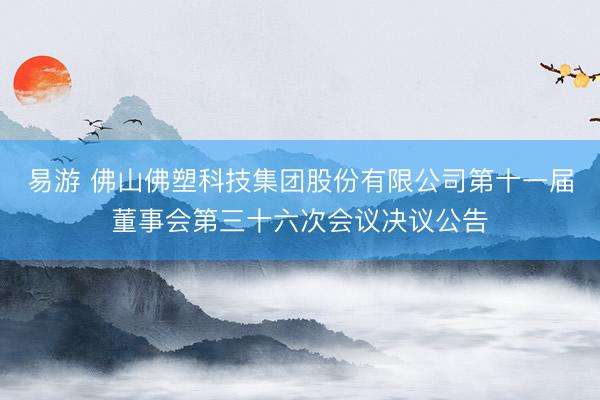 易游 佛山佛塑科技集团股份有限公司第十一届董事会第三十六次会议决议公告