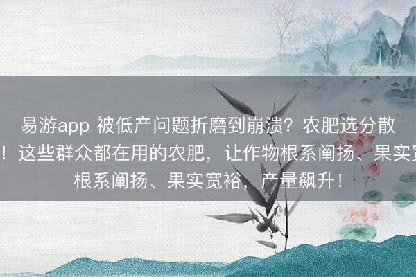 易游app 被低产问题折磨到崩溃？农肥选分散，产量大打扣头！这些群众都在用的农肥，让作物根系阐扬、果实宽裕，产量飙升！