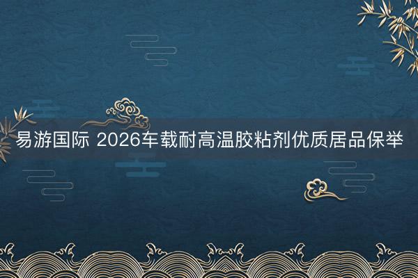 易游国际 2026车载耐高温胶粘剂优质居品保举