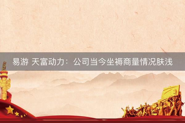 易游 天富动力：公司当今坐褥商量情况肤浅