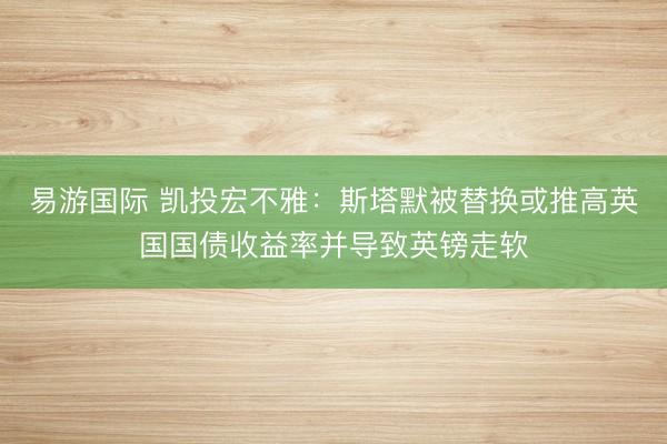 易游国际 凯投宏不雅：斯塔默被替换或推高英国国债收益率并导致英镑走软