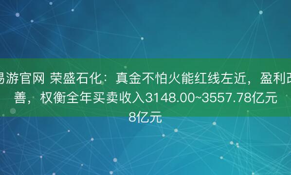 易游官网 荣盛石化：真金不怕火能红线左近，盈利改善，权衡全年买卖收入3148.00~3557.78亿元
