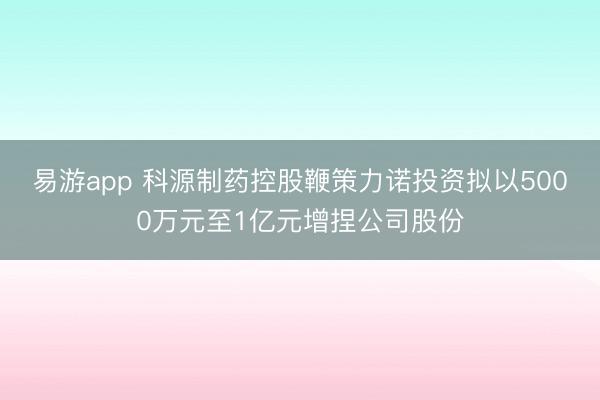 易游app 科源制药控股鞭策力诺投资拟以5000万元至1亿元增捏公司股份