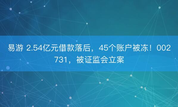 易游 2.54亿元借款落后，45个账户被冻！002731，被证监会立案