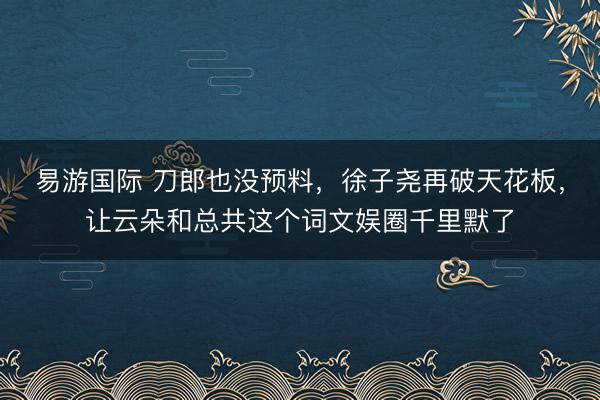 易游国际 刀郎也没预料，徐子尧再破天花板，让云朵和总共这个词文娱圈千里默了