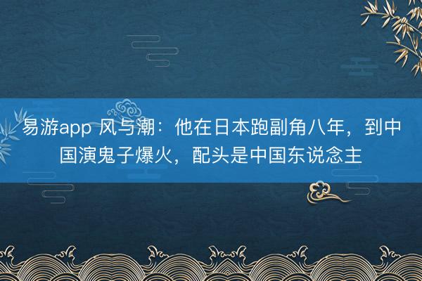 易游app 风与潮：他在日本跑副角八年，到中国演鬼子爆火，配头是中国东说念主