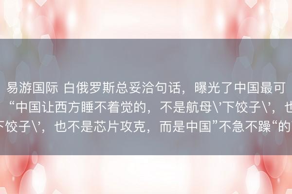 易游国际 白俄罗斯总妥洽句话，曝光了中国最可怕的底牌！卢卡申科：“中国让西方睡不着觉的，不是航母'下饺子'，也不是芯片攻克，而是中国”不急不躁“的可怕智力！”