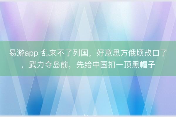易游app 乱来不了列国，好意思方俄顷改口了，武力夺岛前，先给中国扣一顶黑帽子