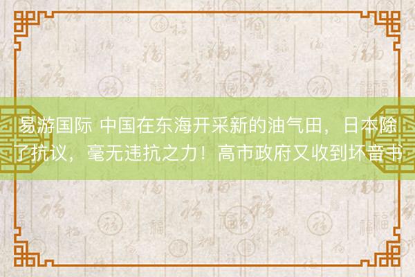 易游国际 中国在东海开采新的油气田，日本除了抗议，毫无违抗之力！高市政府又收到坏音书