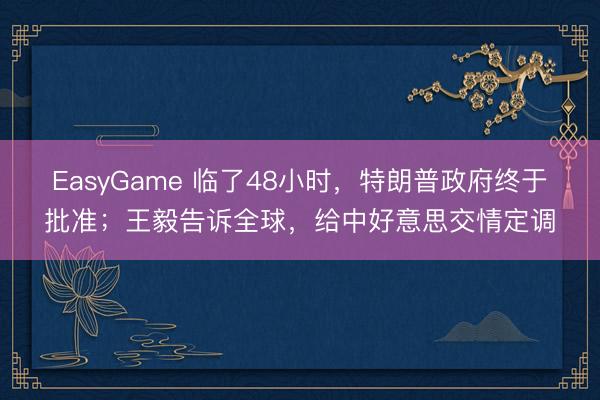 EasyGame 临了48小时，特朗普政府终于批准；王毅告诉全球，给中好意思交情定调