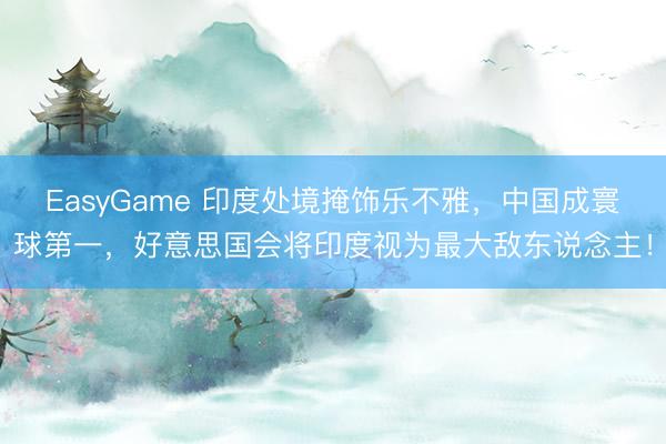 EasyGame 印度处境掩饰乐不雅，中国成寰球第一，好意思国会将印度视为最大敌东说念主！