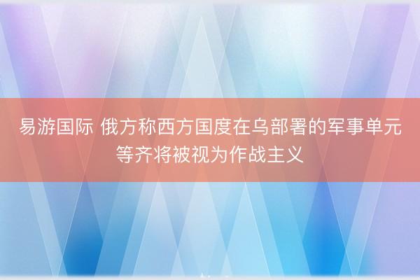 易游国际 俄方称西方国度在乌部署的军事单元等齐将被视为作战主义