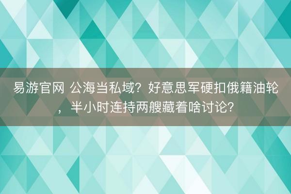 易游官网 公海当私域？好意思军硬扣俄籍油轮，半小时连持两艘藏着啥讨论？