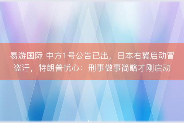 易游国际 中方1号公告已出，日本右翼启动冒盗汗，特朗普忧心：刑事做事简略才刚启动