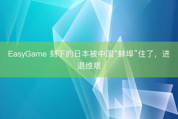 EasyGame 刻下的日本被中国“蚌埠”住了，进退维艰