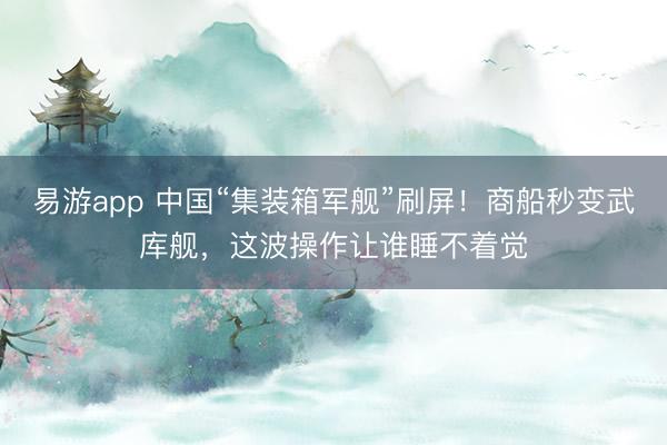 易游app 中国“集装箱军舰”刷屏！商船秒变武库舰，这波操作让谁睡不着觉