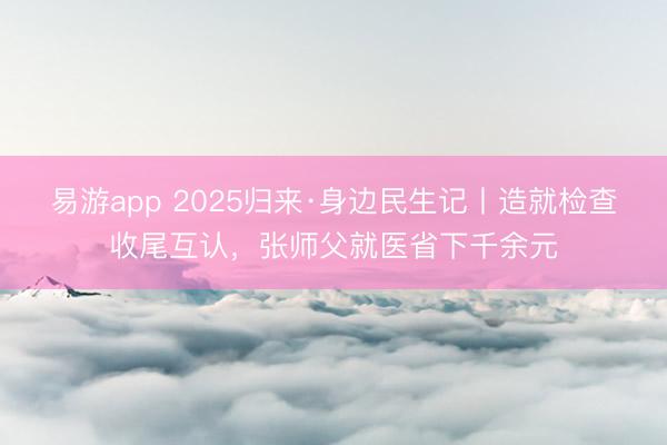 易游app 2025归来·身边民生记丨造就检查收尾互认，张师父就医省下千余元