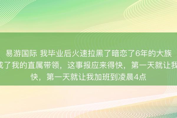 易游国际 我毕业后火速拉黑了暗恋了6年的大族女，11年后她成了我的直属带领，这事报应来得快，第一天就让我加班到凌晨4点