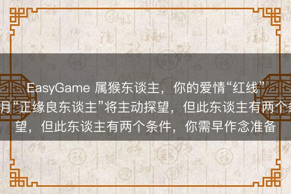 EasyGame 属猴东谈主，你的爱情“红线”终于牵对东谈主了，2月“正缘良东谈主”将主动探望，但此东谈主有两个条件，你需早作念准备