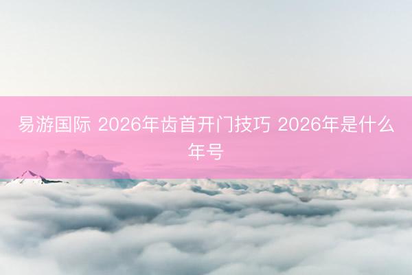易游国际 2026年齿首开门技巧 2026年是什么年号