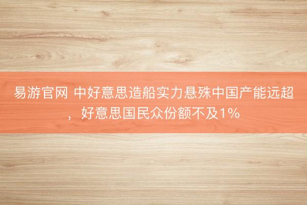 易游官网 中好意思造船实力悬殊中国产能远超，好意思国民众份额不及1%