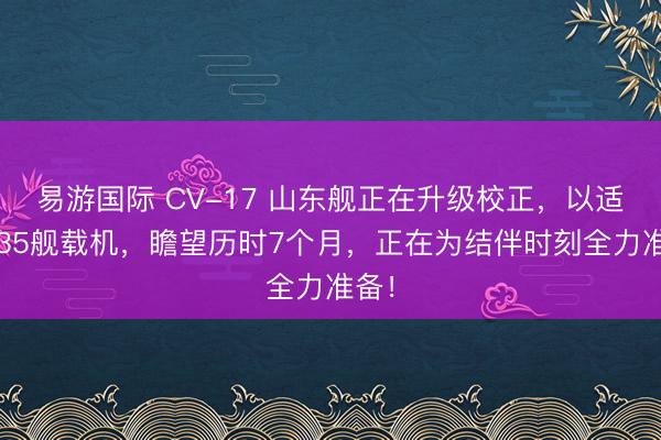 易游国际 CV-17 山东舰正在升级校正，以适配J35舰载机，瞻望历时7个月，正在为结伴时刻全力准备！