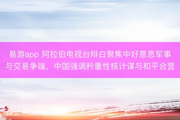 易游app 阿拉伯电视台辩白聚焦中好意思军事与交易争端，中国强调矜重性核计谋与和平合营