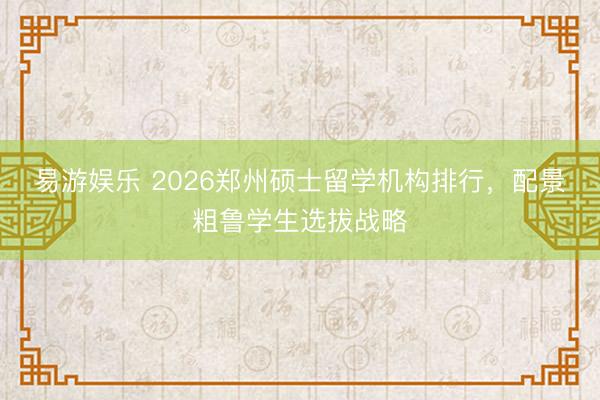易游娱乐 2026郑州硕士留学机构排行，配景粗鲁学生选拔战略
