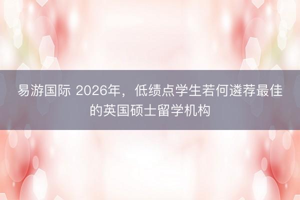 易游国际 2026年，低绩点学生若何遴荐最佳的英国硕士留学机构