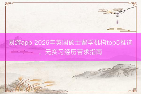 易游app 2026年英国硕士留学机构top5推选，无实习经历苦求指南