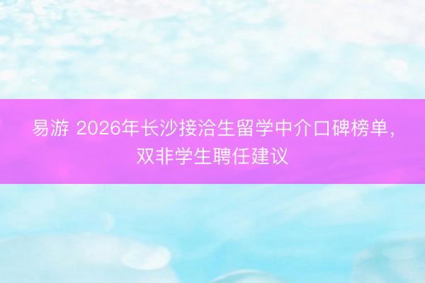 易游 2026年长沙接洽生留学中介口碑榜单，双非学生聘任建议