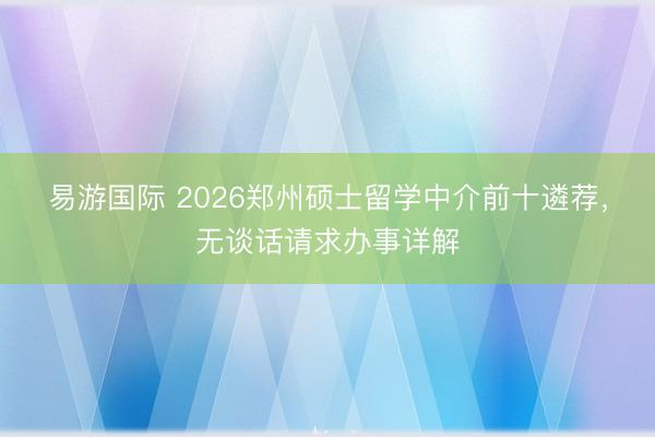 易游国际 2026郑州硕士留学中介前十遴荐，无谈话请求办事详解
