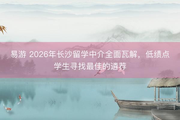 易游 2026年长沙留学中介全面瓦解，低绩点学生寻找最佳的遴荐