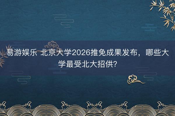 易游娱乐 北京大学2026推免成果发布，哪些大学最受北大招供？