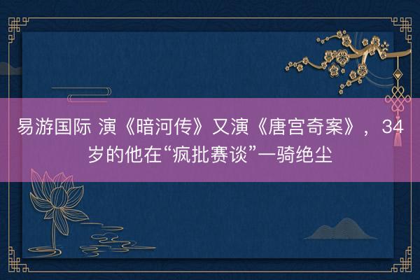 易游国际 演《暗河传》又演《唐宫奇案》，34岁的他在“疯批赛谈”一骑绝尘
