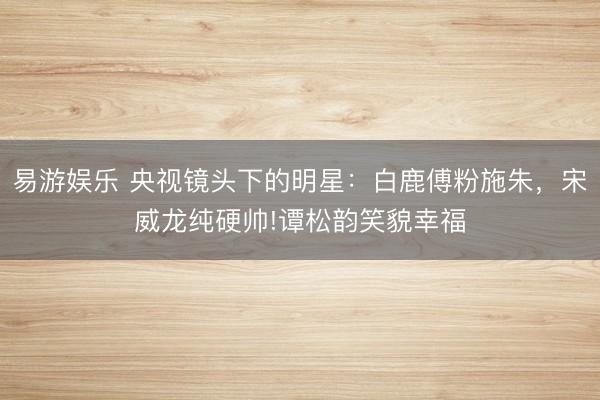 易游娱乐 央视镜头下的明星：白鹿傅粉施朱，宋威龙纯硬帅!谭松韵笑貌幸福