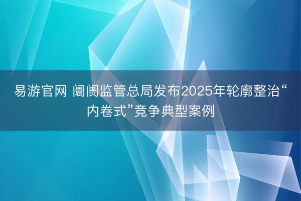 易游官网 阛阓监管总局发布2025年轮廓整治“内卷式”竞争典型案例