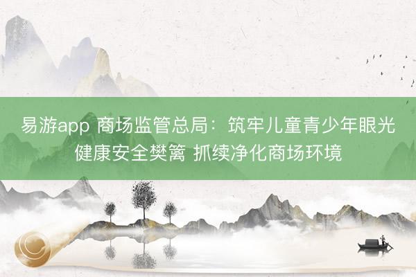 易游app 商场监管总局：筑牢儿童青少年眼光健康安全樊篱 抓续净化商场环境