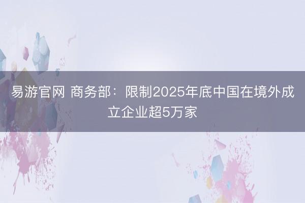 易游官网 商务部：限制2025年底中国在境外成立企业超5万家