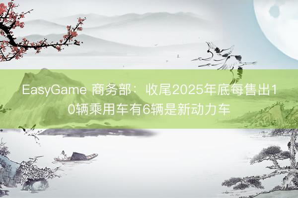 EasyGame 商务部：收尾2025年底每售出10辆乘用车有6辆是新动力车