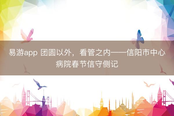 易游app 团圆以外，看管之内——信阳市中心病院春节信守侧记