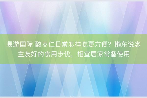 易游国际 酸枣仁日常怎样吃更方便？懒东说念主友好的食用步伐，相宜居家常备使用