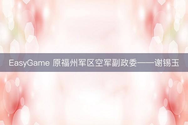 EasyGame 原福州军区空军副政委——谢锡玉