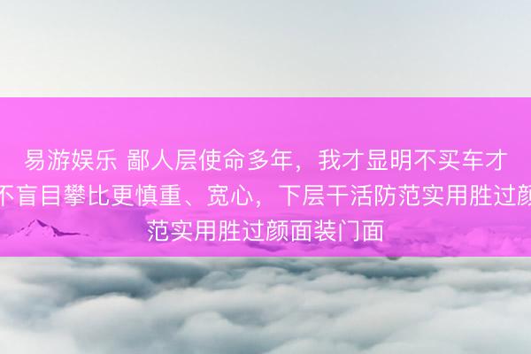 易游娱乐 鄙人层使命多年,我才显明不买车才最理智,不盲目攀比更慎重、宽心,下层干活防范实用胜过颜面装门面