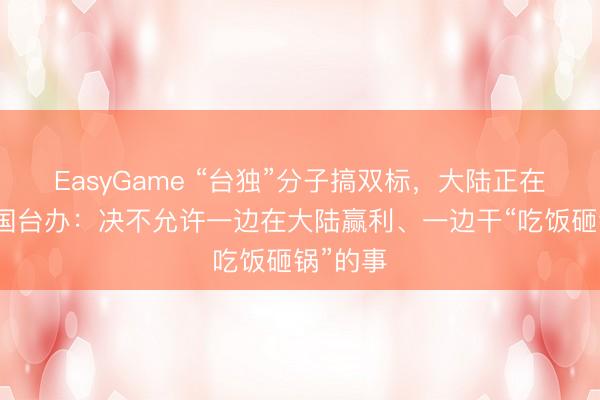 EasyGame “台独”分子搞双标，大陆正在查处！国台办：决不允许一边在大陆赢利、一边干“吃饭砸锅”的事