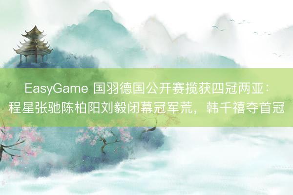 EasyGame 国羽德国公开赛揽获四冠两亚：程星张驰陈柏阳刘毅闭幕冠军荒，韩千禧夺首冠