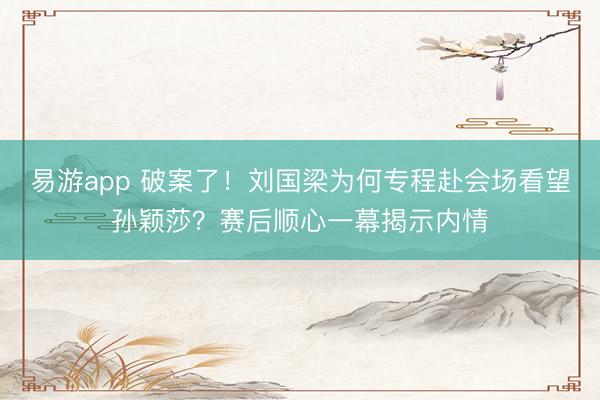易游app 破案了!刘国梁为何专程赴会场看望孙颖莎?赛后顺心一幕揭示内情