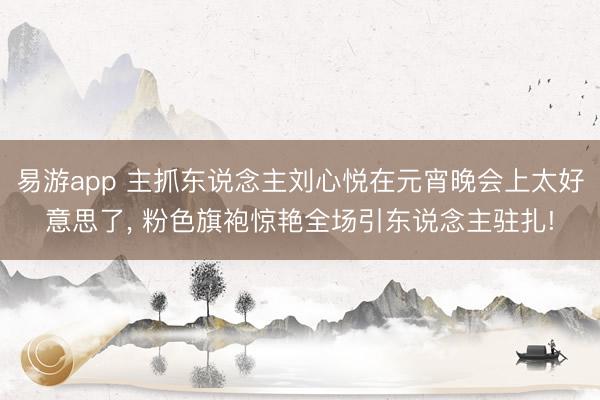 易游app 主抓东说念主刘心悦在元宵晚会上太好意思了，<a href=
