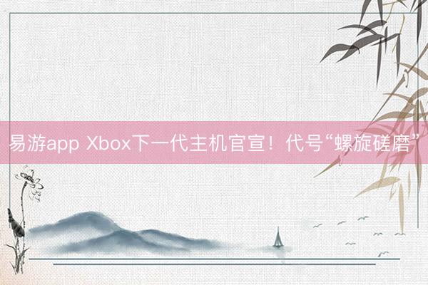 易游app Xbox下一代主机官宣！代号“螺旋磋磨”