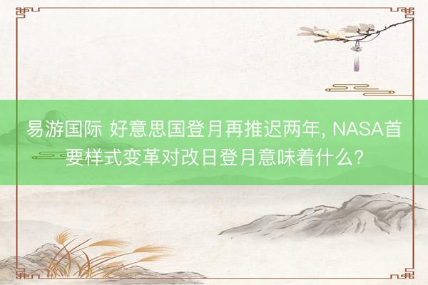 易游国际 好意思国登月再推迟两年， NASA首要样式变革对改日登月意味着什么?